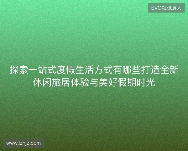 探索一站式度假生活方式有哪些打造全新休闲旅居体验与美好假期时光